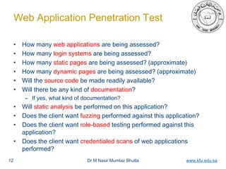Dr M Nasir Mumtaz Bhutta www.kfu.edu.sa
Web Application Penetration Test
• How many web applications are being assessed?
• How many login systems are being assessed?
• How many static pages are being assessed? (approximate)
• How many dynamic pages are being assessed? (approximate)
• Will the source code be made readily available?
• Will there be any kind of documentation?
– If yes, what kind of documentation?
• Will static analysis be performed on this application?
• Does the client want fuzzing performed against this application?
• Does the client want role-based testing performed against this
application?
• Does the client want credentialed scans of web applications
performed?
12
 