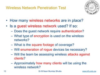 Dr M Nasir Mumtaz Bhutta www.kfu.edu.sa
Wireless Network Penetration Test
• How many wireless networks are in place?
• Is a guest wireless network used? If so:
– Does the guest network require authentication?
– What type of encryption is used on the wireless
networks?
– What is the square footage of coverage?
– Will enumeration of rogue devices be necessary?
– Will the team be assessing wireless attacks against
clients?
– Approximately how many clients will be using the
wireless network?
13
 