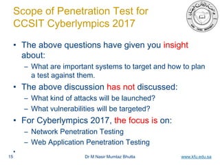 Dr M Nasir Mumtaz Bhutta www.kfu.edu.sa
Scope of Penetration Test for
CCSIT Cyberlympics 2017
• The above questions have given you insight
about:
– What are important systems to target and how to plan
a test against them.
• The above discussion has not discussed:
– What kind of attacks will be launched?
– What vulnerabilities will be targeted?
• For Cyberlympics 2017, the focus is on:
– Network Penetration Testing
– Web Application Penetration Testing
•
15
 