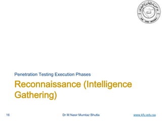 Dr M Nasir Mumtaz Bhutta www.kfu.edu.sa
Reconnaissance (Intelligence
Gathering)
Penetration Testing Execution Phases
16
 