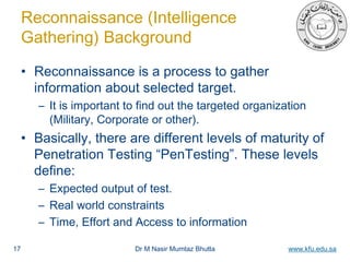 Dr M Nasir Mumtaz Bhutta www.kfu.edu.sa
Reconnaissance (Intelligence
Gathering) Background
• Reconnaissance is a process to gather
information about selected target.
– It is important to find out the targeted organization
(Military, Corporate or other).
• Basically, there are different levels of maturity of
Penetration Testing “PenTesting”. These levels
define:
– Expected output of test.
– Real world constraints
– Time, Effort and Access to information
17
 