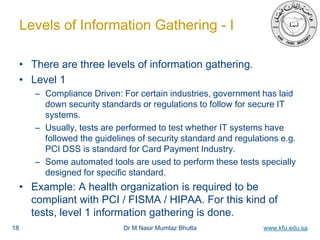 Dr M Nasir Mumtaz Bhutta www.kfu.edu.sa
Levels of Information Gathering - I
• There are three levels of information gathering.
• Level 1
– Compliance Driven: For certain industries, government has laid
down security standards or regulations to follow for secure IT
systems.
– Usually, tests are performed to test whether IT systems have
followed the guidelines of security standard and regulations e.g.
PCI DSS is standard for Card Payment Industry.
– Some automated tools are used to perform these tests specially
designed for specific standard.
• Example: A health organization is required to be
compliant with PCI / FISMA / HIPAA. For this kind of
tests, level 1 information gathering is done.
18
 