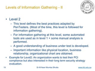 Dr M Nasir Mumtaz Bhutta www.kfu.edu.sa
Levels of Information Gathering - II
• Level 2
– This level defines the best practices adapted by
PenTesters. (Most of the time, this level is followed for
information gathering).
– For information gathering at this level, some automated
tools are used as in level 1 + some manual analysis is
performed.
– A good understanding of business under test is developed.
– Important information like physical location, business
relationship, organizational chart are obtained.
• Example for Level2: An organization wants to test their PCI
compliance but also interested in their long term security strategy
evaluation.
19
 