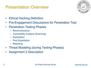 Dr M Nasir Mumtaz Bhutta www.kfu.edu.sa
Presentation Overview
• Ethical Hacking Definition
• Pre-Engagement Discussions for Penetration Test
• Penetration Testing Phases
– Reconnaissance
– Vulnerability Analysis (Scanning)
– Exploitation
– Post Exploitation
– Reporting
• Threat Modeling (during Testing Phases)
• Assignment 2 Description
2
 