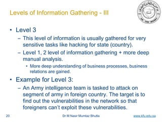 Dr M Nasir Mumtaz Bhutta www.kfu.edu.sa
Levels of Information Gathering - III
• Level 3
– This level of information is usually gathered for very
sensitive tasks like hacking for state (country).
– Level 1, 2 level of information gathering + more deep
manual analysis.
• More deep understanding of business processes, business
relations are gained.
• Example for Level 3:
– An Army intelligence team is tasked to attack on
segment of army in foreign country. The target is to
find out the vulnerabilities in the network so that
foreigners can’t exploit these vulnerabilities.
20
 