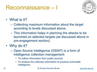 Dr M Nasir Mumtaz Bhutta www.kfu.edu.sa
Reconnaissance – I
• What is it?
– Collecting maximum information about the target
according to levels discussed above.
– This information helps in planning the attacks to be
launched on selected targets (as discussed above in
pre-engagement section).
• Why do it?
– Open Source Intelligence (OSINT) is a form of
intelligence collection management:
• To collect information from public sources.
• To analyze the collected information to produce actionable
intelligence.
21
 