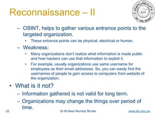 Dr M Nasir Mumtaz Bhutta www.kfu.edu.sa
Reconnaissance – II
– OSINT, helps to gather various entrance points to the
targeted organization.
• These entrance points can be physical, electrical or human.
– Weakness:
• Many organizations don’t realize what information is made public
and how hackers can use that information to exploit it.
• For example, usually organizations use same username for
employees as their email addresses. So, you can easily find the
usernames of people to gain access to computers from website of
the organization.
• What is it not?
– Information gathered is not valid for long term.
– Organizations may change the things over period of
time.
22
 
