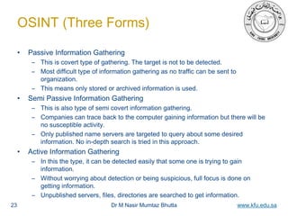 Dr M Nasir Mumtaz Bhutta www.kfu.edu.sa
OSINT (Three Forms)
• Passive Information Gathering
– This is covert type of gathering. The target is not to be detected.
– Most difficult type of information gathering as no traffic can be sent to
organization.
– This means only stored or archived information is used.
• Semi Passive Information Gathering
– This is also type of semi covert information gathering.
– Companies can trace back to the computer gaining information but there will be
no susceptible activity.
– Only published name servers are targeted to query about some desired
information. No in-depth search is tried in this approach.
• Active Information Gathering
– In this the type, it can be detected easily that some one is trying to gain
information.
– Without worrying about detection or being suspicious, full focus is done on
getting information.
– Unpublished servers, files, directories are searched to get information.
23
 