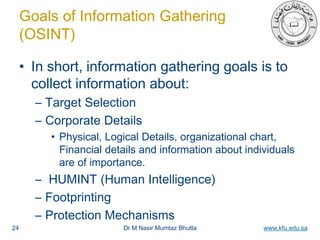 Dr M Nasir Mumtaz Bhutta www.kfu.edu.sa
Goals of Information Gathering
(OSINT)
• In short, information gathering goals is to
collect information about:
– Target Selection
– Corporate Details
• Physical, Logical Details, organizational chart,
Financial details and information about individuals
are of importance.
– HUMINT (Human Intelligence)
– Footprinting
– Protection Mechanisms
24
 