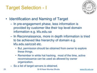 Dr M Nasir Mumtaz Bhutta www.kfu.edu.sa
Target Selection - I
• Identification and Naming of Target
– In pre-engagement phase, less information is
provided by customer like their top level domain
information e.g. kfu.edu.sa
– In Reconnaissance, more in depth information is tried
to be achieved like hierarchy of domain e.g.
kfu.edu.sa/ccsit etc.
• But, permission should be obtained from owner to explore
these things.
• Remember in white hat hacking, most of the time, active
reconnaissance can be used as allowed by owner
organization.
– So a list of target servers is obtained.
25
 