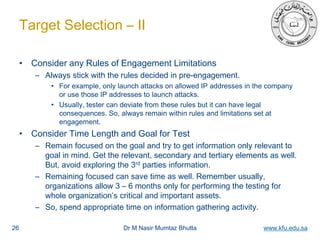 Dr M Nasir Mumtaz Bhutta www.kfu.edu.sa
Target Selection – II
• Consider any Rules of Engagement Limitations
– Always stick with the rules decided in pre-engagement.
• For example, only launch attacks on allowed IP addresses in the company
or use those IP addresses to launch attacks.
• Usually, tester can deviate from these rules but it can have legal
consequences. So, always remain within rules and limitations set at
engagement.
• Consider Time Length and Goal for Test
– Remain focused on the goal and try to get information only relevant to
goal in mind. Get the relevant, secondary and tertiary elements as well.
But, avoid exploring the 3rd parties information.
– Remaining focused can save time as well. Remember usually,
organizations allow 3 – 6 months only for performing the testing for
whole organization’s critical and important assets.
– So, spend appropriate time on information gathering activity.
26
 