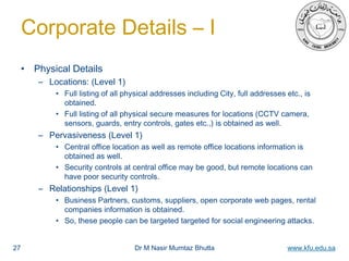 Dr M Nasir Mumtaz Bhutta www.kfu.edu.sa
Corporate Details – I
• Physical Details
– Locations: (Level 1)
• Full listing of all physical addresses including City, full addresses etc., is
obtained.
• Full listing of all physical secure measures for locations (CCTV camera,
sensors, guards, entry controls, gates etc.,) is obtained as well.
– Pervasiveness (Level 1)
• Central office location as well as remote office locations information is
obtained as well.
• Security controls at central office may be good, but remote locations can
have poor security controls.
– Relationships (Level 1)
• Business Partners, customs, suppliers, open corporate web pages, rental
companies information is obtained.
• So, these people can be targeted targeted for social engineering attacks.
27
 