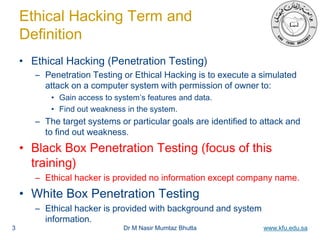 Dr M Nasir Mumtaz Bhutta www.kfu.edu.sa
Ethical Hacking Term and
Definition
• Ethical Hacking (Penetration Testing)
– Penetration Testing or Ethical Hacking is to execute a simulated
attack on a computer system with permission of owner to:
• Gain access to system’s features and data.
• Find out weakness in the system.
– The target systems or particular goals are identified to attack and
to find out weakness.
• Black Box Penetration Testing (focus of this
training)
– Ethical hacker is provided no information except company name.
• White Box Penetration Testing
– Ethical hacker is provided with background and system
information.
3
 