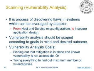 Dr M Nasir Mumtaz Bhutta www.kfu.edu.sa
Scanning (Vulnerability Analysis)
• It is process of discovering flaws in systems
which can be leveraged by attacker.
– From Host and Service misconfigurations to insecure
application design.
• Vulnerability analysis should be scoped
according to goals in mind and desired outcome.
• Vulnerability Analysis Goals:
– Finding out that mitigation is in place and known
vulnerability is not accessible. Or
– Trying everything to find out maximum number of
vulnerabilities.
36
 