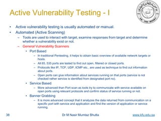 Dr M Nasir Mumtaz Bhutta www.kfu.edu.sa
Active Vulnerability Testing - I
• Active vulnerability testing is usually automated or manual.
• Automated (Active Scanning)
– Tools are used to interact with target, examine responses from target and determine
whether a vulnerability exist or not.
– General Vulnerability Scanners
• Port Based
– In traditional Pentesting, it helps to obtain basic overview of available network targets or
hosts.
– All 65, 535 ports are tested to find out open, filtered or closed ports.
– Protocols like IP, TCP, UDP, ICMP etc., are used as technique to find out information
about ports.
– Open ports can give information about services running on that ports (service is not
checked rather service is identified from designated port no).
• Service Based
– More advanced than Port scan as tools try to communicate with service available on
open ports using relevant protocols and confirm status of service running or not.
• Banner Grabbing
– It is more advanced concept that it analyzes the data returned from communication on a
specific port with service and application and find the version of application or service
running.
38
 