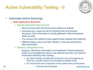 Dr M Nasir Mumtaz Bhutta www.kfu.edu.sa
Active Vulnerability Testing - II
• Automated (Active Scanning)
– Web Application Scanners
• General Application Flaw Scanners
– Most scanners start with the top level address of website.
– Scanners then crawls the site by following links and directory
structures. (This information is usually gathered in Reconnaissance
phase as well).
– The scanner then performs tests against these resulted links obtained.
– Different attack vectors like SQL Injection, croos site scripting etc.
(discussed later).
• Directory Listing Brute Force
– Suppose, directories information is not gathered in Reconnaissance
phase or pre-engagement phase, then general scanners can’t get this
information following links crawling.
» So, either already compiled lists of directory is try to be figured out.
(This list is usually custom and managed by attacker itself).
» Or a brute force kind of approach can be used to find out directories.
39
 