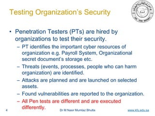Dr M Nasir Mumtaz Bhutta www.kfu.edu.sa
Testing Organization’s Security
• Penetration Testers (PTs) are hired by
organizations to test their security.
– PT identifies the important cyber resources of
organization e.g. Payroll System, Organizational
secret document’s storage etc.
– Threats (events, processes, people who can harm
organization) are identified.
– Attacks are planned and are launched on selected
assets.
– Found vulnerabilities are reported to the organization.
– All Pen tests are different and are executed
differently.4
 