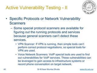 Dr M Nasir Mumtaz Bhutta www.kfu.edu.sa
Active Vulnerability Testing - II
• Specific Protocols or Network Vulnerability
Scanners
– Some special protocol scanners are available for
figuring out the running protocols and services
because general scanners can’t detect these
services.
• VPN Scanner: If VPN is running, then simple tools can’t
perform correct protocol negotiations, so special tools for
VPN are used.
• Voice Network Scanners: VoIP special tools are used to find
out vulnerabilities for VoIP services. These vulnerabilities can
be leveraged to gain access to infrastructure systems or
record phone conversation on target network.
40
 