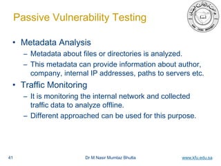 Dr M Nasir Mumtaz Bhutta www.kfu.edu.sa
Passive Vulnerability Testing
• Metadata Analysis
– Metadata about files or directories is analyzed.
– This metadata can provide information about author,
company, internal IP addresses, paths to servers etc.
• Traffic Monitoring
– It is monitoring the internal network and collected
traffic data to analyze offline.
– Different approached can be used for this purpose.
41
 