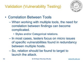 Dr M Nasir Mumtaz Bhutta www.kfu.edu.sa
Validation (Vulnerability Testing)
• Correlation Between Tools
– When working with multiple tools, the need for
correlation between findings can become
complicated.
• Styles and/or Categorical relations.
– In most cases, testers focus on micro issues
of specific vulnerabilities found in redundancy
between multiple hosts.
– So, relation should be found to target to
launch the attack.
42
 