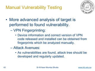 Dr M Nasir Mumtaz Bhutta www.kfu.edu.sa
Manual Vulnerability Testing
• More advanced analysis of target is
performed to found vulnerability.
– VPN Fingerprinting:
• Device information and correct version of VPN
code released and installed can be obtained from
fingerprints which be analyzed manually.
– Attack Avenues:
• As vulnerabilities are found, attack tree should be
developed and regularly updated.
43
 
