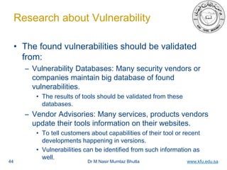 Dr M Nasir Mumtaz Bhutta www.kfu.edu.sa
Research about Vulnerability
• The found vulnerabilities should be validated
from:
– Vulnerability Databases: Many security vendors or
companies maintain big database of found
vulnerabilities.
• The results of tools should be validated from these
databases.
– Vendor Advisories: Many services, products vendors
update their tools information on their websites.
• To tell customers about capabilities of their tool or recent
developments happening in versions.
• Vulnerabilities can be identified from such information as
well.
44
 