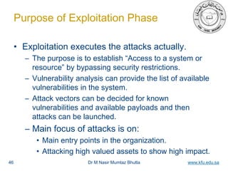 Dr M Nasir Mumtaz Bhutta www.kfu.edu.sa
Purpose of Exploitation Phase
• Exploitation executes the attacks actually.
– The purpose is to establish “Access to a system or
resource” by bypassing security restrictions.
– Vulnerability analysis can provide the list of available
vulnerabilities in the system.
– Attack vectors can be decided for known
vulnerabilities and available payloads and then
attacks can be launched.
– Main focus of attacks is on:
• Main entry points in the organization.
• Attacking high valued assets to show high impact.
46
 