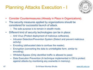 Dr M Nasir Mumtaz Bhutta www.kfu.edu.sa
Planning Attacks Execution - I
• Consider Countermeasures (Already in Place in Organizations).
• The security measures applied by organizations should be
considered for successful launch of attack.
– The sole purpose is to remain in stealth mode.
• Different kind of security technologies can be in place:
– Anti Virus (Protect deployment of malicious softwares).
– Intrusion Detection/Prevention System (Detect and prevent malicious
activity)
– Encoding (obfuscated data to confuse the reader).
– Encryption (converting the data to unintelligible form, similar to
encoding).
– Whitelist Bypass (Only identified traffic is allowed to pass)
– Data Execution Prevention (A technique implemented in OS to protect
against attacks by monitoring any overwrite in memory).
47
 