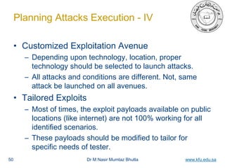 Dr M Nasir Mumtaz Bhutta www.kfu.edu.sa
Planning Attacks Execution - IV
• Customized Exploitation Avenue
– Depending upon technology, location, proper
technology should be selected to launch attacks.
– All attacks and conditions are different. Not, same
attack be launched on all avenues.
• Tailored Exploits
– Most of times, the exploit payloads available on public
locations (like internet) are not 100% working for all
identified scenarios.
– These payloads should be modified to tailor for
specific needs of tester.
50
 
