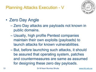 Dr M Nasir Mumtaz Bhutta www.kfu.edu.sa
Planning Attacks Execution - V
• Zero Day Angle
– Zero Day attacks are payloads not known in
public domains.
– Usually, high profile Pentest companies
maintain their own exploits (payloads) to
launch attacks for known vulnerabilities.
– But, before launching such attacks, it should
be assured that operating system, patches
and countermeasures are same as assumed
for designing these zero day payloads.
51
 