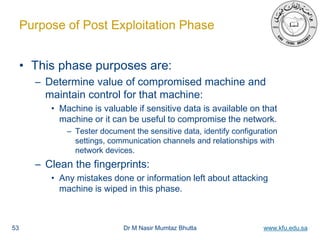 Dr M Nasir Mumtaz Bhutta www.kfu.edu.sa
Purpose of Post Exploitation Phase
• This phase purposes are:
– Determine value of compromised machine and
maintain control for that machine:
• Machine is valuable if sensitive data is available on that
machine or it can be useful to compromise the network.
– Tester document the sensitive data, identify configuration
settings, communication channels and relationships with
network devices.
– Clean the fingerprints:
• Any mistakes done or information left about attacking
machine is wiped in this phase.
53
 