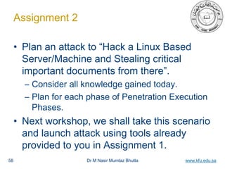 Dr M Nasir Mumtaz Bhutta www.kfu.edu.sa
Assignment 2
• Plan an attack to “Hack a Linux Based
Server/Machine and Stealing critical
important documents from there”.
– Consider all knowledge gained today.
– Plan for each phase of Penetration Execution
Phases.
• Next workshop, we shall take this scenario
and launch attack using tools already
provided to you in Assignment 1.
58
 