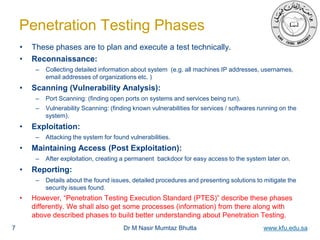 Dr M Nasir Mumtaz Bhutta www.kfu.edu.sa
Penetration Testing Phases
• These phases are to plan and execute a test technically.
• Reconnaissance:
– Collecting detailed information about system (e.g. all machines IP addresses, usernames,
email addresses of organizations etc. )
• Scanning (Vulnerability Analysis):
– Port Scanning: (finding open ports on systems and services being run).
– Vulnerability Scanning: (finding known vulnerabilities for services / softwares running on the
system).
• Exploitation:
– Attacking the system for found vulnerabilities.
• Maintaining Access (Post Exploitation):
– After exploitation, creating a permanent backdoor for easy access to the system later on.
• Reporting:
– Details about the found issues, detailed procedures and presenting solutions to mitigate the
security issues found.
• However, “Penetration Testing Execution Standard (PTES)” describe these phases
differently. We shall also get some processes (information) from there along with
above described phases to build better understanding about Penetration Testing.
7
 