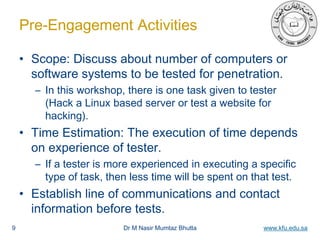 Dr M Nasir Mumtaz Bhutta www.kfu.edu.sa
Pre-Engagement Activities
• Scope: Discuss about number of computers or
software systems to be tested for penetration.
– In this workshop, there is one task given to tester
(Hack a Linux based server or test a website for
hacking).
• Time Estimation: The execution of time depends
on experience of tester.
– If a tester is more experienced in executing a specific
type of task, then less time will be spent on that test.
• Establish line of communications and contact
information before tests.
9
 