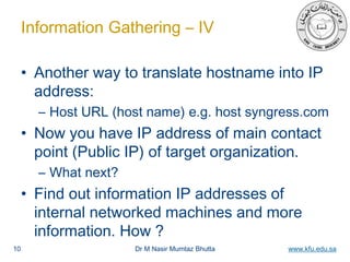 Dr M Nasir Mumtaz Bhutta www.kfu.edu.sa
Information Gathering – IV
• Another way to translate hostname into IP
address:
– Host URL (host name) e.g. host syngress.com
• Now you have IP address of main contact
point (Public IP) of target organization.
– What next?
• Find out information IP addresses of
internal networked machines and more
information. How ?
10
 