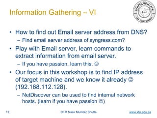 Dr M Nasir Mumtaz Bhutta www.kfu.edu.sa
Information Gathering – VI
• How to find out Email server address from DNS?
– Find email server address of syngress.com?
• Play with Email server, learn commands to
extract information from email server.
– If you have passion, learn this. 
• Our focus in this workshop is to find IP address
of target machine and we know it already 
(192.168.112.128).
– NetDiscover can be used to find internal network
hosts. (learn if you have passion )
12
 