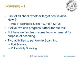 Dr M Nasir Mumtaz Bhutta www.kfu.edu.sa
Scanning – I
• First of all check whether target host is alive.
How ?
– Ping IP Address e.g. ping 192.168.112.128
• If Alive, we can progress further for our task.
• But here we first learn some tools in general for
purpose of scanning.
• Two activities to perform in Scanning:
– Port Scanning
– Vulnerability Scanning
14
 
