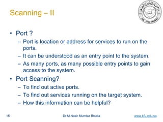 Dr M Nasir Mumtaz Bhutta www.kfu.edu.sa
Scanning – II
• Port ?
– Port is location or address for services to run on the
ports.
– It can be understood as an entry point to the system.
– As many ports, as many possible entry points to gain
access to the system.
• Port Scanning?
– To find out active ports.
– To find out services running on the target system.
– How this information can be helpful?
15
 