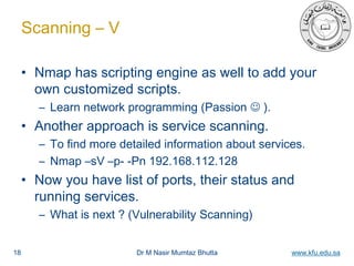 Dr M Nasir Mumtaz Bhutta www.kfu.edu.sa
Scanning – V
• Nmap has scripting engine as well to add your
own customized scripts.
– Learn network programming (Passion  ).
• Another approach is service scanning.
– To find more detailed information about services.
– Nmap –sV –p- -Pn 192.168.112.128
• Now you have list of ports, their status and
running services.
– What is next ? (Vulnerability Scanning)
18
 