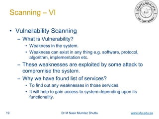 Dr M Nasir Mumtaz Bhutta www.kfu.edu.sa
Scanning – VI
• Vulnerability Scanning
– What is Vulnerability?
• Weakness in the system.
• Weakness can exist in any thing e.g. software, protocol,
algorithm, implementation etc.
– These weaknesses are exploited by some attack to
compromise the system.
– Why we have found list of services?
• To find out any weaknesses in those services.
• It will help to gain access to system depending upon its
functionality.
19
 