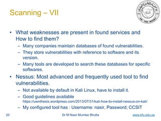 Dr M Nasir Mumtaz Bhutta www.kfu.edu.sa
Scanning – VII
• What weaknesses are present in found services and
How to find them?
– Many companies maintain databases of found vulnerabilities.
– They store vulnerabilities with reference to software and its
version.
– Many tools are developed to search these databases for specific
softwares.
• Nessus: Most advanced and frequently used tool to find
vulnerabilities.
– Not available by default in Kali Linux, have to install it.
– Good guidelines available
https://uwnthesis.wordpress.com/2013/07/31/kali-how-to-install-nessus-on-kali/
– My configured tool has : Username: nasir, Password; CCSIT
20
 