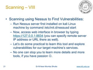 Dr M Nasir Mumtaz Bhutta www.kfu.edu.sa
Scanning – VIII
• Scanning using Nessus to Find Vulnerabilities:
– Run Nessus server first installed on kali Linux
machine by command /etc/init.d/nessusd start
– Now, access web interface in browser by typing
https://127.0.0.1:8834 (you can specify remote server
IP address or URL there as well).
– Let’s do some practical to learn this tool and explore
vulnerabilities for our target machine’s services.
– No one can stop you to learn more details and more
tools, if you have passion .
21
 