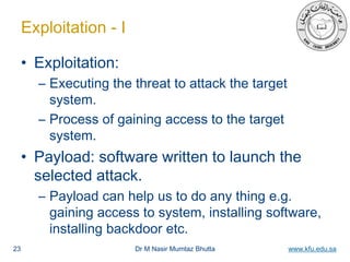 Dr M Nasir Mumtaz Bhutta www.kfu.edu.sa
Exploitation - I
• Exploitation:
– Executing the threat to attack the target
system.
– Process of gaining access to the target
system.
• Payload: software written to launch the
selected attack.
– Payload can help us to do any thing e.g.
gaining access to system, installing software,
installing backdoor etc.
23
 