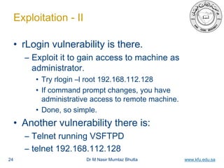 Dr M Nasir Mumtaz Bhutta www.kfu.edu.sa
Exploitation - II
• rLogin vulnerability is there.
– Exploit it to gain access to machine as
administrator.
• Try rlogin –l root 192.168.112.128
• If command prompt changes, you have
administrative access to remote machine.
• Done, so simple.
• Another vulnerability there is:
– Telnet running VSFTPD
– telnet 192.168.112.128
24
 