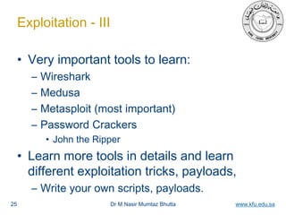 Dr M Nasir Mumtaz Bhutta www.kfu.edu.sa
Exploitation - III
• Very important tools to learn:
– Wireshark
– Medusa
– Metasploit (most important)
– Password Crackers
• John the Ripper
• Learn more tools in details and learn
different exploitation tricks, payloads,
– Write your own scripts, payloads.
25
 