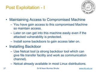 Dr M Nasir Mumtaz Bhutta www.kfu.edu.sa
Post Exploitation - I
• Maintaining Access to Compromised Machine
– You have gain access to this compromised Machine
so maintain access.
– Later on can get into this machine easily even if the
attacked vulnerability is protected.
– Install some backdoors to gain access later on.
• Installing Backdoor
– Use Netcat tool (a strong backdoor tool which can
give file transfer facility and work as communication
channel).
– Netcat already available in most Linux distributions.
27
 