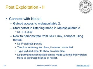 Dr M Nasir Mumtaz Bhutta www.kfu.edu.sa
Post Exploitation - II
• Connect with Netcat
– Gained access to metaspoitable 2,
– Start netcat in listening mode in Metasploitable 2
• nc –l –p 2500
– Now to demonstrate from Kali Linux, connect using
netcat:
• Nc IP address port no
• Terminal screen goes blank, it means connected.
• Type text and enter to show on other side.
• No permanent connection can be made with this free version.
Have to purchase licence of netcat.
28
 