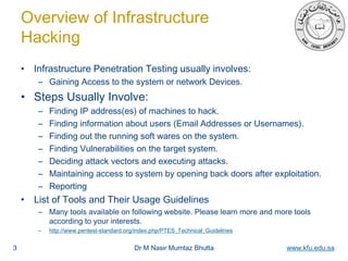 Dr M Nasir Mumtaz Bhutta www.kfu.edu.sa
Overview of Infrastructure
Hacking
• Infrastructure Penetration Testing usually involves:
– Gaining Access to the system or network Devices.
• Steps Usually Involve:
– Finding IP address(es) of machines to hack.
– Finding information about users (Email Addresses or Usernames).
– Finding out the running soft wares on the system.
– Finding Vulnerabilities on the target system.
– Deciding attack vectors and executing attacks.
– Maintaining access to system by opening back doors after exploitation.
– Reporting
• List of Tools and Their Usage Guidelines
– Many tools available on following website. Please learn more and more tools
according to your interests.
– http://www.pentest-standard.org/index.php/PTES_Technical_Guidelines
3
 