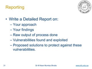 Dr M Nasir Mumtaz Bhutta www.kfu.edu.sa
Reporting
• Write a Detailed Report on:
– Your approach
– Your findings
– Raw output of process done
– Vulnerabilities found and exploited
– Proposed solutions to protect against these
vulnerabilities.
31
 